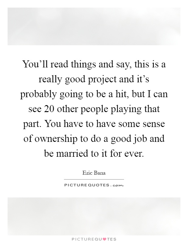 You'll read things and say, this is a really good project and it's probably going to be a hit, but I can see 20 other people playing that part. You have to have some sense of ownership to do a good job and be married to it for ever Picture Quote #1