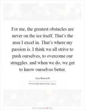 For me, the greatest obstacles are never on the ice itself. That’s the area I excel in. That’s where my passion is. I think we all strive to push ourselves, to overcome our struggles. and when we do, we get to know ourselves better Picture Quote #1