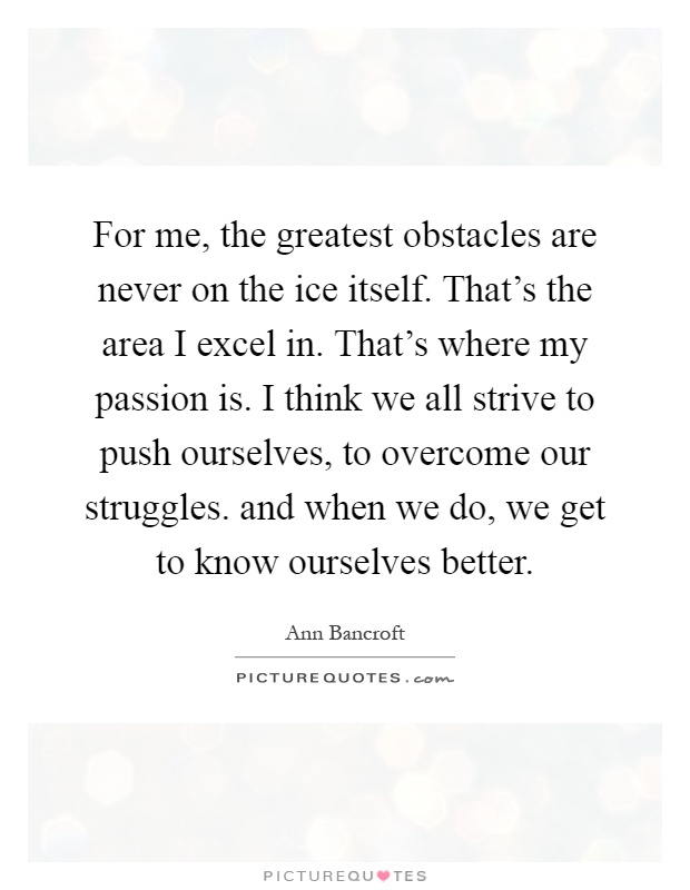 For me, the greatest obstacles are never on the ice itself. That's the area I excel in. That's where my passion is. I think we all strive to push ourselves, to overcome our struggles. and when we do, we get to know ourselves better Picture Quote #1