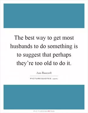 The best way to get most husbands to do something is to suggest that perhaps they’re too old to do it Picture Quote #1