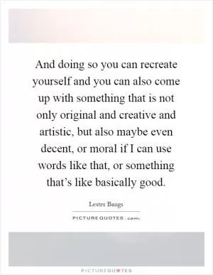 And doing so you can recreate yourself and you can also come up with something that is not only original and creative and artistic, but also maybe even decent, or moral if I can use words like that, or something that’s like basically good Picture Quote #1