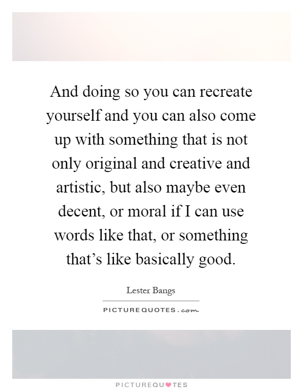 And doing so you can recreate yourself and you can also come up with something that is not only original and creative and artistic, but also maybe even decent, or moral if I can use words like that, or something that's like basically good Picture Quote #1