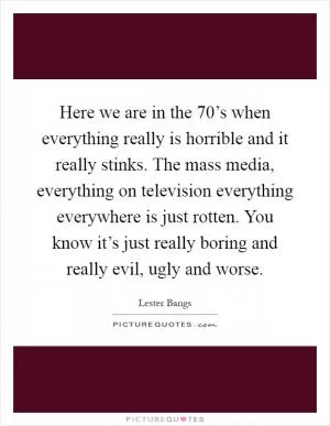 Here we are in the 70’s when everything really is horrible and it really stinks. The mass media, everything on television everything everywhere is just rotten. You know it’s just really boring and really evil, ugly and worse Picture Quote #1
