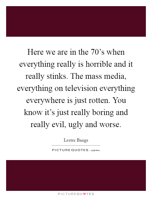 Here we are in the 70's when everything really is horrible and it really stinks. The mass media, everything on television everything everywhere is just rotten. You know it's just really boring and really evil, ugly and worse Picture Quote #1