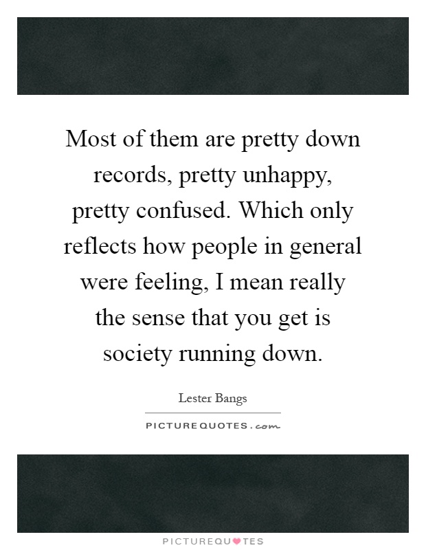 Most of them are pretty down records, pretty unhappy, pretty confused. Which only reflects how people in general were feeling, I mean really the sense that you get is society running down Picture Quote #1