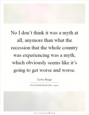 No I don’t think it was a myth at all, anymore than what the recession that the whole country was experiencing was a myth, which obviously seems like it’s going to get worse and worse Picture Quote #1