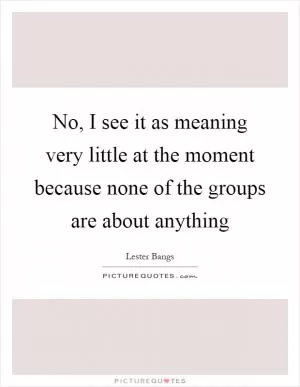 No, I see it as meaning very little at the moment because none of the groups are about anything Picture Quote #1