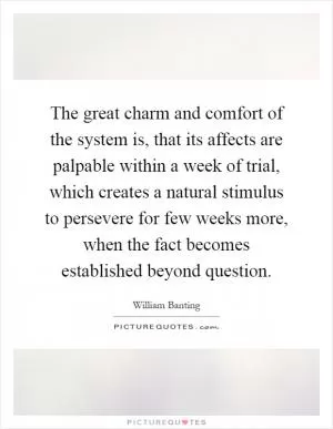 The great charm and comfort of the system is, that its affects are palpable within a week of trial, which creates a natural stimulus to persevere for few weeks more, when the fact becomes established beyond question Picture Quote #1