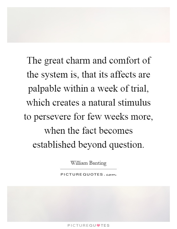 The great charm and comfort of the system is, that its affects are palpable within a week of trial, which creates a natural stimulus to persevere for few weeks more, when the fact becomes established beyond question Picture Quote #1