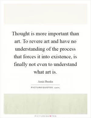 Thought is more important than art. To revere art and have no understanding of the process that forces it into existence, is finally not even to understand what art is Picture Quote #1