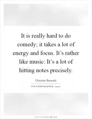 It is really hard to do comedy; it takes a lot of energy and focus. It’s rather like music: It’s a lot of hitting notes precisely Picture Quote #1