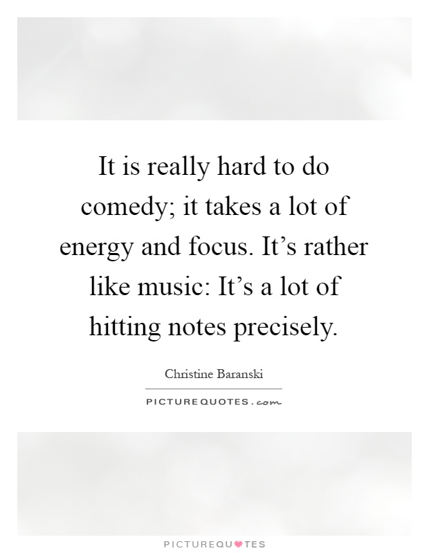 It is really hard to do comedy; it takes a lot of energy and focus. It's rather like music: It's a lot of hitting notes precisely Picture Quote #1