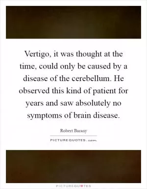 Vertigo, it was thought at the time, could only be caused by a disease of the cerebellum. He observed this kind of patient for years and saw absolutely no symptoms of brain disease Picture Quote #1
