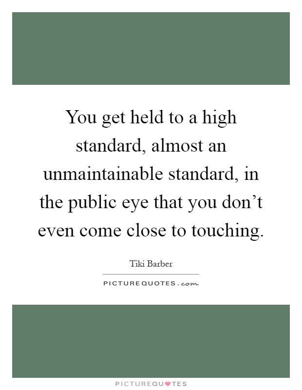 You get held to a high standard, almost an unmaintainable standard, in the public eye that you don't even come close to touching Picture Quote #1
