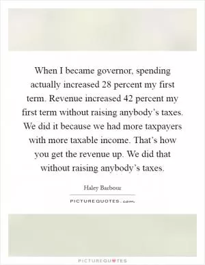 When I became governor, spending actually increased 28 percent my first term. Revenue increased 42 percent my first term without raising anybody’s taxes. We did it because we had more taxpayers with more taxable income. That’s how you get the revenue up. We did that without raising anybody’s taxes Picture Quote #1