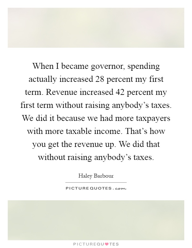When I became governor, spending actually increased 28 percent my first term. Revenue increased 42 percent my first term without raising anybody's taxes. We did it because we had more taxpayers with more taxable income. That's how you get the revenue up. We did that without raising anybody's taxes Picture Quote #1