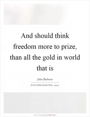 And should think freedom more to prize, than all the gold in world that is Picture Quote #1