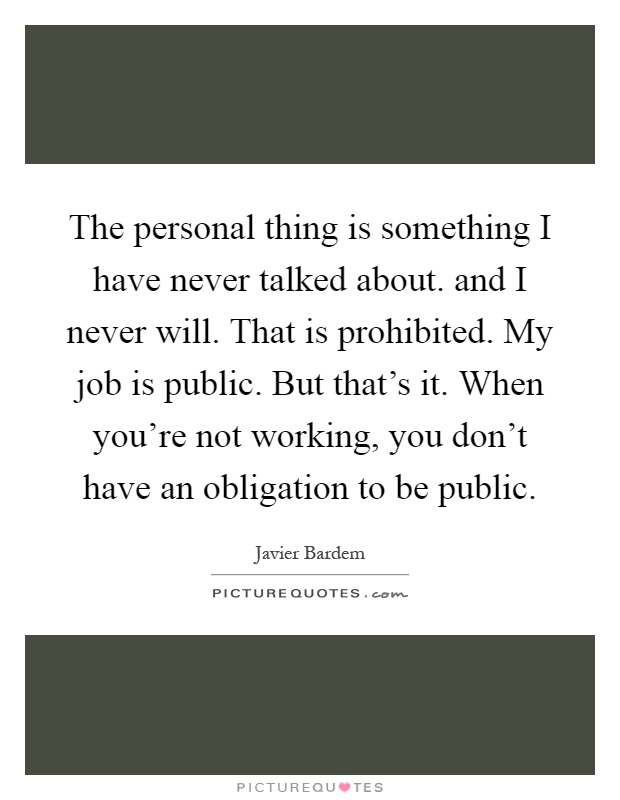The personal thing is something I have never talked about. and I never will. That is prohibited. My job is public. But that's it. When you're not working, you don't have an obligation to be public Picture Quote #1