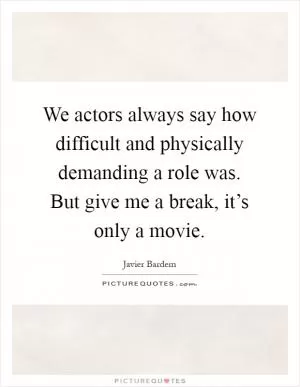 We actors always say how difficult and physically demanding a role was. But give me a break, it’s only a movie Picture Quote #1