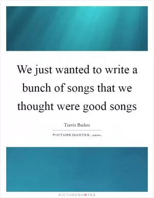 We just wanted to write a bunch of songs that we thought were good songs Picture Quote #1