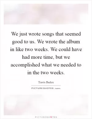 We just wrote songs that seemed good to us. We wrote the album in like two weeks. We could have had more time, but we accomplished what we needed to in the two weeks Picture Quote #1