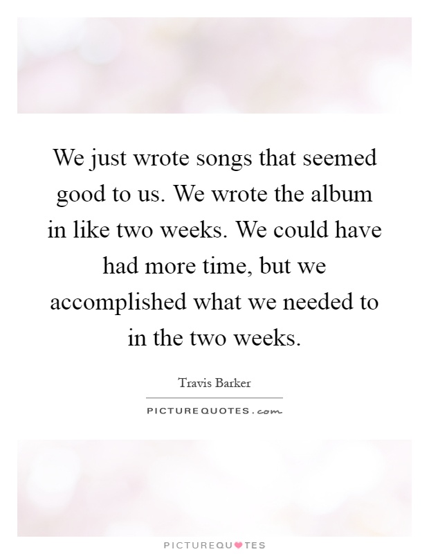We just wrote songs that seemed good to us. We wrote the album in like two weeks. We could have had more time, but we accomplished what we needed to in the two weeks Picture Quote #1