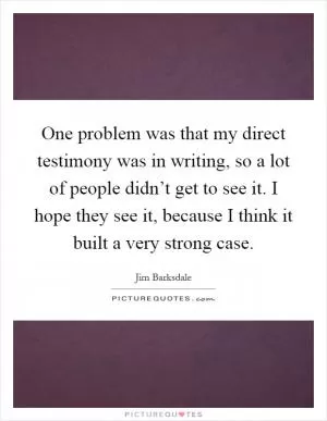 One problem was that my direct testimony was in writing, so a lot of people didn’t get to see it. I hope they see it, because I think it built a very strong case Picture Quote #1