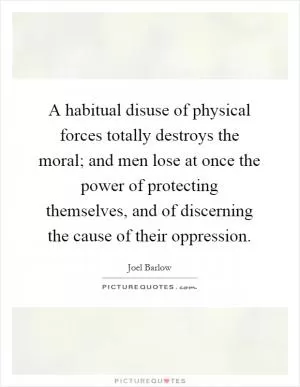 A habitual disuse of physical forces totally destroys the moral; and men lose at once the power of protecting themselves, and of discerning the cause of their oppression Picture Quote #1