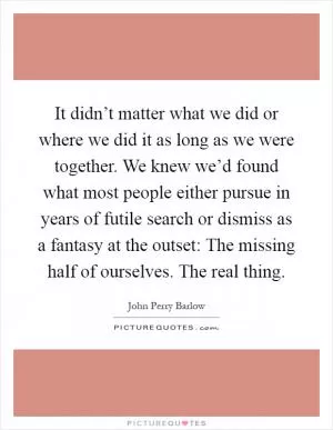 It didn’t matter what we did or where we did it as long as we were together. We knew we’d found what most people either pursue in years of futile search or dismiss as a fantasy at the outset: The missing half of ourselves. The real thing Picture Quote #1