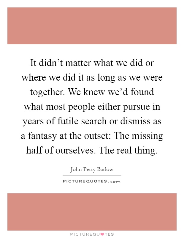 It didn't matter what we did or where we did it as long as we were together. We knew we'd found what most people either pursue in years of futile search or dismiss as a fantasy at the outset: The missing half of ourselves. The real thing Picture Quote #1