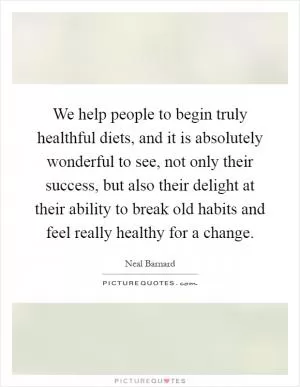 We help people to begin truly healthful diets, and it is absolutely wonderful to see, not only their success, but also their delight at their ability to break old habits and feel really healthy for a change Picture Quote #1