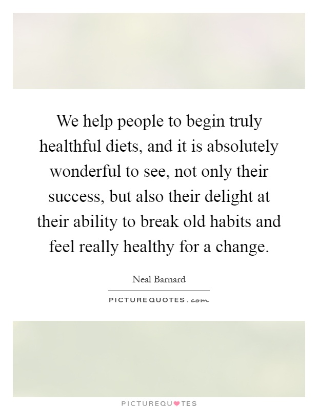 We help people to begin truly healthful diets, and it is absolutely wonderful to see, not only their success, but also their delight at their ability to break old habits and feel really healthy for a change Picture Quote #1