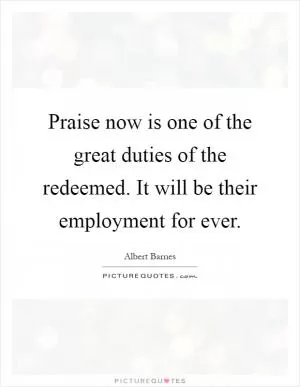 Praise now is one of the great duties of the redeemed. It will be their employment for ever Picture Quote #1