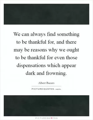 We can always find something to be thankful for, and there may be reasons why we ought to be thankful for even those dispensations which appear dark and frowning Picture Quote #1