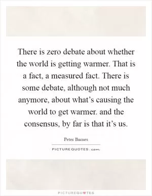 There is zero debate about whether the world is getting warmer. That is a fact, a measured fact. There is some debate, although not much anymore, about what’s causing the world to get warmer. and the consensus, by far is that it’s us Picture Quote #1