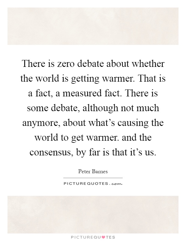 There is zero debate about whether the world is getting warmer. That is a fact, a measured fact. There is some debate, although not much anymore, about what's causing the world to get warmer. and the consensus, by far is that it's us Picture Quote #1