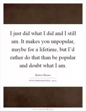 I just did what I did and I still am. It makes you unpopular, maybe for a lifetime, but I’d rather do that than be popular and doubt what I am Picture Quote #1