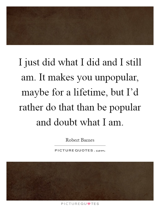 I just did what I did and I still am. It makes you unpopular, maybe for a lifetime, but I'd rather do that than be popular and doubt what I am Picture Quote #1