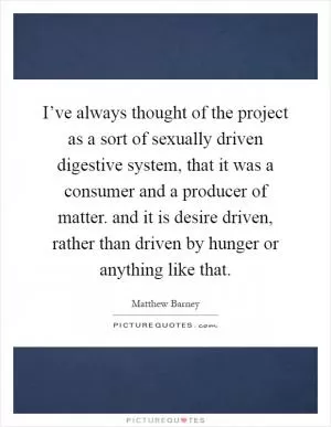 I’ve always thought of the project as a sort of sexually driven digestive system, that it was a consumer and a producer of matter. and it is desire driven, rather than driven by hunger or anything like that Picture Quote #1