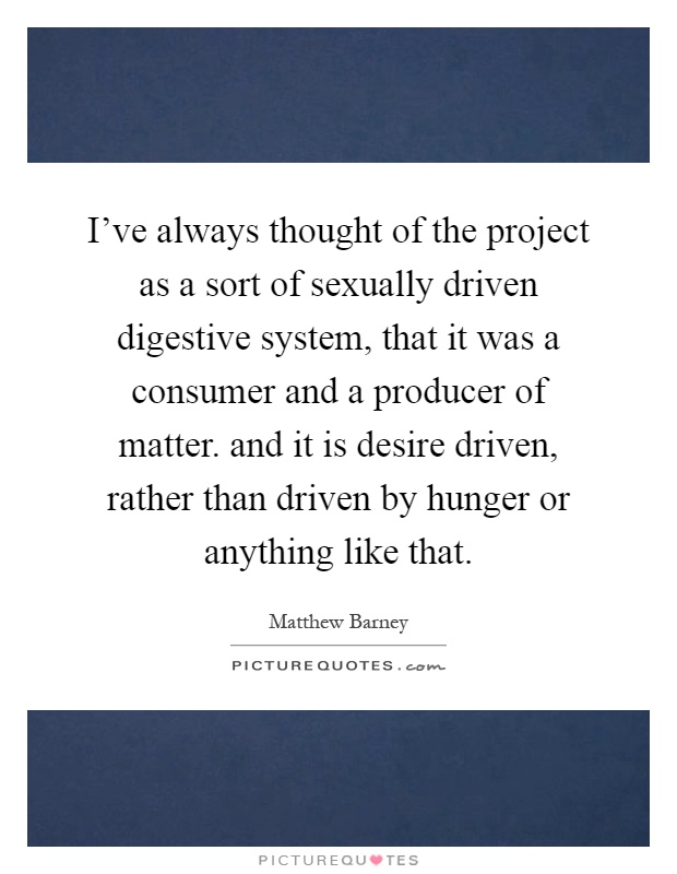 I've always thought of the project as a sort of sexually driven digestive system, that it was a consumer and a producer of matter. and it is desire driven, rather than driven by hunger or anything like that Picture Quote #1