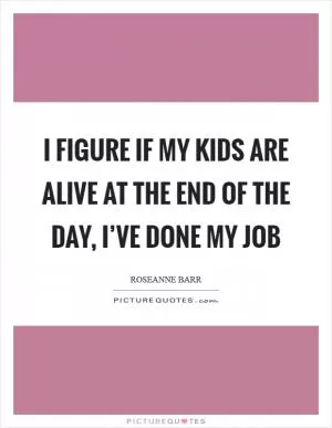 I figure if my kids are alive at the end of the day, I’ve done my job Picture Quote #1