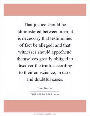 That justice should be administered between men, it is necessary that testimonies of fact be alleged; and that witnesses should apprehend themselves greatly obliged to discover the truth, according to their conscience, in dark and doubtful cases Picture Quote #1