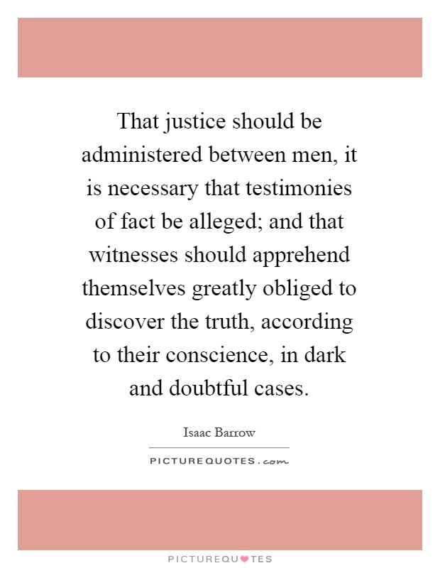 That justice should be administered between men, it is necessary that testimonies of fact be alleged; and that witnesses should apprehend themselves greatly obliged to discover the truth, according to their conscience, in dark and doubtful cases Picture Quote #1