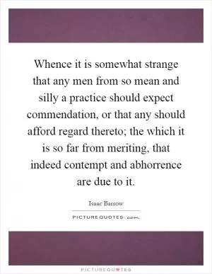 Whence it is somewhat strange that any men from so mean and silly a practice should expect commendation, or that any should afford regard thereto; the which it is so far from meriting, that indeed contempt and abhorrence are due to it Picture Quote #1