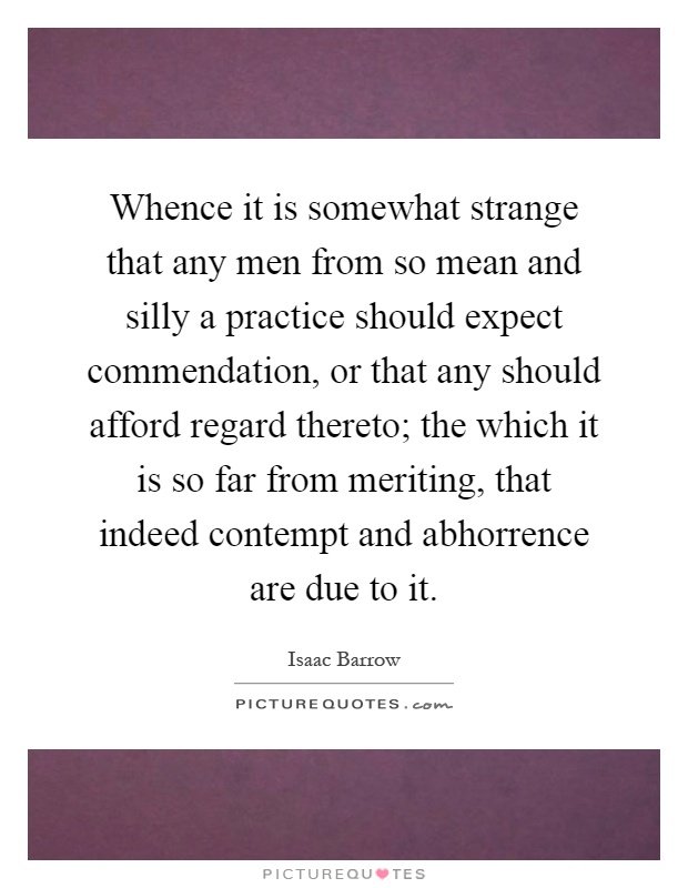 Whence it is somewhat strange that any men from so mean and silly a practice should expect commendation, or that any should afford regard thereto; the which it is so far from meriting, that indeed contempt and abhorrence are due to it Picture Quote #1