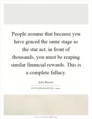 People assume that because you have graced the same stage as the star act, in front of thousands, you must be reaping similar financial rewards. This is a complete fallacy Picture Quote #1