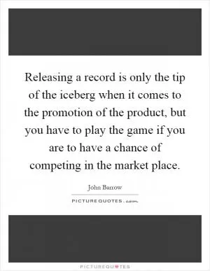 Releasing a record is only the tip of the iceberg when it comes to the promotion of the product, but you have to play the game if you are to have a chance of competing in the market place Picture Quote #1