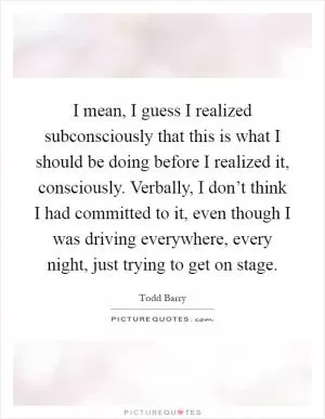 I mean, I guess I realized subconsciously that this is what I should be doing before I realized it, consciously. Verbally, I don’t think I had committed to it, even though I was driving everywhere, every night, just trying to get on stage Picture Quote #1
