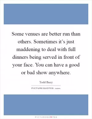 Some venues are better run than others. Sometimes it’s just maddening to deal with full dinners being served in front of your face. You can have a good or bad show anywhere Picture Quote #1