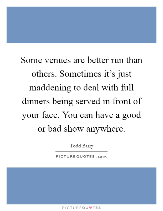 Some venues are better run than others. Sometimes it's just maddening to deal with full dinners being served in front of your face. You can have a good or bad show anywhere Picture Quote #1